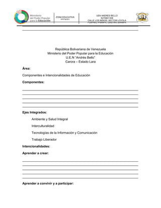 UEN ANDRES BELLO
S2706D1308
CALLE LOS INDIOS- SECTOR LOYOLA
CARORA-TORRES-LARAUEN ANDRES
ZONA EDUCATIVA
ESTADO
__________________________________________________________________
__________________________________________________________________
__________________________________________________________________
República Bolivariana de Venezuela
Ministerio del Poder Popular para la Educación
U.E.N “Andrés Bello”
Carora – Estado Lara
Área:
Componentes e Intencionalidades de Educación
Componentes:
__________________________________________________________________
__________________________________________________________________
__________________________________________________________________
__________________________________________________________________
__________________________________________________________________
Ejes Integrados:
Ambiente y Salud Integral
Interculturalidad
Tecnologías de la Información y Comunicación
Trabajo Liberador
Intencionalidades:
Aprender a crear:
__________________________________________________________________
__________________________________________________________________
__________________________________________________________________
__________________________________________________________________
__________________________________________________________________
Aprender a convivir y a participar:
 