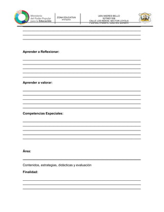 UEN ANDRES BELLO
S2706D1308
CALLE LOS INDIOS- SECTOR LOYOLA
CARORA-TORRES-LARAUEN ANDRES
ZONA EDUCATIVA
ESTADO
__________________________________________________________________
__________________________________________________________________
__________________________________________________________________
__________________________________________________________________
__________________________________________________________________
Aprender a Reflexionar:
__________________________________________________________________
__________________________________________________________________
__________________________________________________________________
__________________________________________________________________
__________________________________________________________________
Aprender a valorar:
__________________________________________________________________
__________________________________________________________________
__________________________________________________________________
__________________________________________________________________
__________________________________________________________________
Competencias Especiales:
__________________________________________________________________
__________________________________________________________________
__________________________________________________________________
__________________________________________________________________
__________________________________________________________________
Área:
__________________________________________________________________
Contenidos, estrategias, didácticas y evaluación
Finalidad:
__________________________________________________________________
__________________________________________________________________
__________________________________________________________________
 