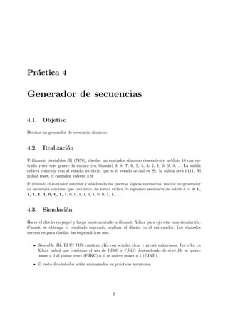 Pr´actica 4
Generador de secuencias
4.1. Objetivo
Dise˜nar un generador de secuencia s´ıncrono.
4.2. Realizaci´on
Utilizando biestables JK (7476), dise˜nar un contador s´ıncrono descendente m´odulo 10 con en-
trada reset que genere la cuenta (en binario) 9, 8, 7, 6, 5, 4, 3, 2, 1, 0, 9, 8, . . . La salida
deber´a coincidir con el estado, es decir, que si el estado actual es S7, la salida ser´a 0111. Al
pulsar reset, el contador volver´a a 9.
Utilizando el contador anterior y a˜nadiendo las puertas l´ogicas necesarias, realice un generador
de secuencia s´ıncrono que produzca, de forma c´ıclica, la siguiente secuencia de salida Z = 0, 0,
1, 1, 1, 1, 0, 0, 1, 1, 0, 0, 1, 1, 1, 1, 0, 0, 1, 1, . . .
4.3. Simulaci´on
Hacer el dise˜no en papel y luego implementarlo utilizando Xilinx para ejecutar una simulaci´on.
Cuando se obtenga el resultado esperado, realizar el dise˜no en el entrenador. Los s´ımbolos
necesarios para dise˜nar los esquem´aticos son:
Biestable JK: El CI 7476 contiene JKs con se˜nales clear y preset as´ıncronas. Por ello, en
Xilinx habr´a que combinar el uso de FJKC y FJKP, dependiendo de si el JK se quiere
poner a 0 al pulsar reset (FJKC) o si se quiere poner a 1 (FJKP).
El resto de s´ımbolos est´an enumerados en pr´acticas anteriores.
7
 