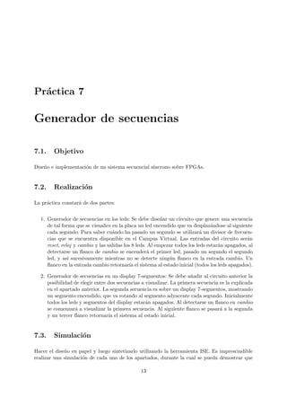 Pr´actica 7
Generador de secuencias
7.1. Objetivo
Dise˜no e implementaci´on de un sistema secuencial s´ıncrono sobre FPGAs.
7.2. Realizaci´on
La pr´actica constar´a de dos partes:
1. Generador de secuencias en los leds: Se debe dise˜nar un circuito que genere una secuencia
de tal forma que se visualice en la placa un led encendido que va desplaz´andose al siguiente
cada segundo. Para saber cu´ando ha pasado un segundo se utilizar´a un divisor de frecuen-
cias que se encuentra disponible en el Campus Virtual. Las entradas del circuito ser´an
reset, reloj y cambio y las salidas los 8 leds. Al empezar todos los leds estar´an apagados, al
detectarse un ﬂanco de cambio se encender´a el primer led, pasado un segundo el segundo
led, y as´ı sucesivamente mientras no se detecte ning´un ﬂanco en la entrada cambio. Un
ﬂanco en la entrada cambio retornar´ıa el sistema al estado inicial (todos los leds apagados).
2. Generador de secuencias en un display 7-segmentos: Se debe a˜nadir al circuito anterior la
posibilidad de elegir entre dos secuencias a visualizar. La primera secuencia es la explicada
en el apartado anterior. La segunda secuencia es sobre un display 7-segmentos, mostrando
un segmento encendido, que va rotando al segmento adyacente cada segundo. Inicialmente
todos los leds y segmentos del display estar´an apagados. Al detectarse un ﬂanco en cambio
se comenzar´a a visualizar la primera secuencia. Al siguiente ﬂanco se pasar´a a la segunda
y un tercer ﬂanco retornar´ıa el sistema al estado inicial.
7.3. Simulaci´on
Hacer el dise˜no en papel y luego sintetizarlo utilizando la herramienta ISE. Es imprescindible
realizar una simulaci´on de cada uno de los apartados, durante la cual se pueda demostrar que
13
 