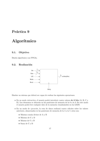 Pr´actica 9
Algor´ıtmico
9.1. Objetivo
Dise˜no algor´ıtmico con FPGAs.
9.2. Realizaci´on
Reloj
3
8
8
Dato[Dir]
Dir
Dato
L/E
Modo
Reset
Dise˜nar un sistema que deber´a ser capaz de realizar las siguientes operaciones:
En un modo interactivo, el usuario podr´a introducir cuatro valores de 8 bits (A, B, C y
D). Los elementos se ubicar´an en las posiciones de memoria de la 0 a la 3. En este modo
el usuario podr´a leer cualquier dato de la memoria visualiz´andolo en los LEDS.
En un modo de ejecuci´on, la ruta de datos realizar´a cuatro c´alculos sobre los valores
anteriores, almacenados en las posiciones de memoria de la 4 a la 7, estos son:
• M´aximo com´un divisor de A y B
• M´aximo de C y D
• M´ınimo de C y D
• Suma de C y D
17
 
