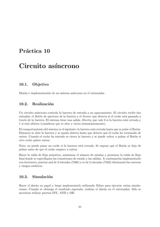 Pr´actica 10
Circuito as´ıncrono
10.1. Objetivo
Dise˜no e implementaci´on de un sistema as´ıncrono en el entrenador.
10.2. Realizaci´on
Un circuito as´ıncrono controla la barrera de entrada a un aparcamiento. El circuito recibe dos
entradas: el Bot´on de apertura de la barrera y el Sensor que detecta si el coche est´a pasando a
trav´es de la barrera. El sistema tiene una salida Abierta, que vale 0 si la barrera est´a cerrada y
1 si est´a abierta (considerar que se abre y cierra instant´aneamente).
El comportamiento del sistema es el siguiente: la barrera est´a cerrada hasta que se pulse el Bot´on.
Entonces se abre la barrera y se queda abierta hasta que detecte que el coche ha terminado de
entrar. Cuando el coche ha entrado se cierra la barrera y se puede volver a pulsar el Bot´on si
otro coche quiere entrar.
Nota: no puede pasar un coche si la barrera est´a cerrada. Se supone que el Bot´on se deja de
pulsar antes de que el coche empiece a entrar.
Hacer la tabla de ﬂujo primitiva, minimizar el n´umero de estados y presentar la tabla de ﬂujo
ﬁnal donde se especiﬁquen las transiciones de estado y las salidas. A continuaci´on implementarlo
con inversores, puertas and de 2 entradas (7408) y or de 2 entradas (7432) eliminando las carreras
y riesgos est´aticos.
10.3. Simulaci´on
Hacer el dise˜no en papel y luego implementarlo utilizando Xilinx para ejecutar varias simula-
ciones. Cuando se obtenga el resultado esperado, realizar el dise˜no en el entrenador. S´olo se
necesitan utilizar puertas INV, AND y OR.
21
 