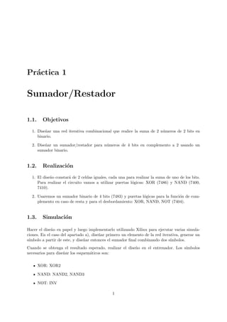 Pr´actica 1
Sumador/Restador
1.1. Objetivos
1. Dise˜nar una red iterativa combinacional que realice la suma de 2 n´umeros de 2 bits en
binario.
2. Dise˜nar un sumador/restador para n´umeros de 4 bits en complemento a 2 usando un
sumador binario.
1.2. Realizaci´on
1. El dise˜no constar´a de 2 celdas iguales, cada una para realizar la suma de uno de los bits.
Para realizar el circuito vamos a utilizar puertas l´ogicas: XOR (7486) y NAND (7400,
7410).
2. Usaremos un sumador binario de 4 bits (7483) y puertas l´ogicas para la funci´on de com-
plemento en caso de resta y para el desbordamiento: XOR, NAND, NOT (7404).
1.3. Simulaci´on
Hacer el dise˜no en papel y luego implementarlo utilizando Xilinx para ejecutar varias simula-
ciones. En el caso del apartado a), dise˜nar primero un elemento de la red iterativa, generar un
s´ımbolo a partir de este, y dise˜nar entonces el sumador ﬁnal combinando dos s´ımbolos.
Cuando se obtenga el resultado esperado, realizar el dise˜no en el entrenador. Los s´ımbolos
necesarios para dise˜nar los esquem´aticos son:
XOR: XOR2
NAND: NAND2, NAND3
NOT: INV
1
 