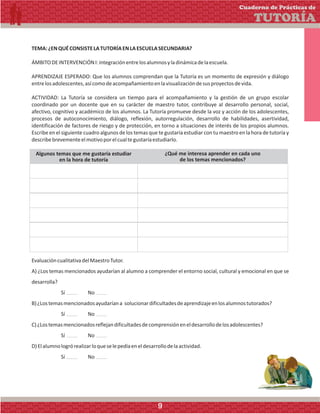 TEMA:¿ENQUÉCONSISTELATUTORÍAENLAESCUELASECUNDARIA?
ÁMBITODEINTERVENCIÓNI:integraciónentrelosalumnosyladinámicadelaescuela.
APRENDIZAJE ESPERADO: Que los alumnos comprendan que la Tutoría es un momento de expresión y diálogo
entrelosadolescentes,asícomodeacompañamientoenlavisualizacióndesusproyectosdevida.
ACTIVIDAD: La Tutoría se considera un tiempo para el acompañamiento y la gestión de un grupo escolar
coordinado por un docente que en su carácter de maestro tutor, contribuye al desarrollo personal, social,
afectivo, cognitivo y académico de los alumnos. La Tutoría promueve desde la voz y acción de los adolescentes,
procesos de autoconocimiento, diálogo, reflexión, autorregulación, desarrollo de habilidades, asertividad,
identificación de factores de riesgo y de protección, en torno a situaciones de interés de los propios alumnos.
Escribe en el siguiente cuadro algunos de los temas que te gustaría estudiar con tu maestro en la hora de tutoría y
describebrevementeelmotivoporelcualtegustaríaestudiarlo.
Algunos temas que me gustaría estudiar
en la hora de tutoría
¿Qué me interesa aprender en cada uno
de los temas mencionados?
EvaluacióncualitativadelMaestroTutor.
A) ¿Los temas mencionados ayudarían al alumno a comprender el entorno social, cultural y emocional en que se
desarrolla?
Sí No
B)¿Lostemasmencionadosayudaríana solucionardificultadesdeaprendizajeenlosalumnostutorados?
Sí No
C)¿Lostemasmencionadosreflejandificultadesdecomprensióneneldesarrollodelosadolescentes?
Sí No
D)Elalumnologrórealizarloqueselepedíaeneldesarrollodelaactividad.
Sí No
Cuaderno de Prácticas de
TUTORÍA
9
 