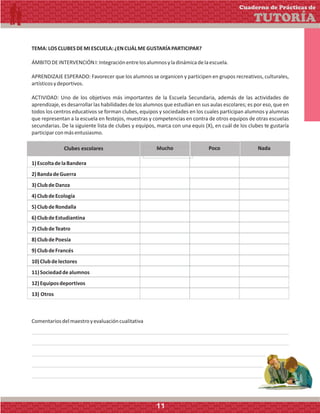 TEMA:LOSCLUBESDEMIESCUELA:¿ENCUÁLMEGUSTARÍAPARTICIPAR?
ÁMBITODEINTERVENCIÓNI:Integraciónentrelosalumnosyladinámicadelaescuela.
APRENDIZAJE ESPERADO: Favorecer que los alumnos se organicen y participen en grupos recreativos, culturales,
artísticosydeportivos.
ACTIVIDAD: Uno de los objetivos más importantes de la Escuela Secundaria, además de las actividades de
aprendizaje, es desarrollar las habilidades de los alumnos que estudian en sus aulas escolares; es por eso, que en
todos los centros educativos se forman clubes, equipos y sociedades en los cuales participan alumnos y alumnas
que representan a la escuela en festejos, muestras y competencias en contra de otros equipos de otras escuelas
secundarias. De la siguiente lista de clubes y equipos, marca con una equis (X), en cuál de los clubes te gustaría
participarconmásentusiasmo.
Clubes escolares Mucho Poco Nada
1)EscoltadelaBandera
2)BandadeGuerra
3)ClubdeDanza
4)ClubdeEcología
5)ClubdeRondalla
6)ClubdeEstudiantina
7)ClubdeTeatro
8)ClubdePoesía
9)ClubdeFrancés
10)Clubdelectores
11)Sociedaddealumnos
12)Equiposdeportivos
13) Otros
Comentariosdelmaestroyevaluacióncualitativa
Cuaderno de Prácticas de
TUTORÍA
11
 