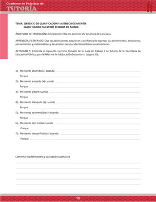 TEMA: EJERCICIO DE CLARIFICACIÓN Y AUTOCONOCIMIENTO.
CLARIFICANDO NUESTROS ESTADOS DE ÁNIMO.
ÁMBITODEINTERVENCIÓNI:Integraciónentrelosalumnosyladinámicadelaescuela.
APRENDIZAJE ESPERADO:Quelos adolescentesadquieran laconfianza deexpresarsus sentimientos, emociones,
pensamientosyproblemáticasydesarrollenlacapacidaddecontrolarsusemociones.
ACTIVIDAD 9: Contesta el siguiente ejercicio tomado de la Guía de Trabajo I de Tutoría de la Secretaría de
EducaciónPública,paralaReformadelaEducaciónSecundaria.(página50).
1).- Me siento aburrido (a) cuando
Porque
2).- Me siento enojado (a) cuando
Porque
3).- Me siento alegre cuando
Porque
4).- Me siento tranquilo (a) cuando
Porque
5).- Me siento sorprendido (a) cuando
Porque
6).- Me siento con miedo cuando
Porque
7).- Me siento desconfiado (a) cuando
Porque
Comentariosdelmaestroyevaluacióncualitativa
Cuaderno de Prácticas de
TUTORÍA
12
 