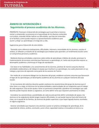 ÁMBITO DE INTERVENCIÓN II
Seguimiento al proceso académico de los Alumnos.
PROPÓSITO: Promover el desarrollo de estrategias que le permitan al alumno
revisar y comprender sus procesos en el aprendizaje de los diversos contenidos
curriculares, entender dónde radican sus dificultades, qué tipo de contenidos
se le facilitan y cómo puede mejorar su aprovechamiento académico para
asumir y dirigir sus aprendizajes a lo largo de su vida.
Sugerencias para el desarrollo de este ámbito:
· Tomando como referencia motivaciones, dificultades, intereses y necesidades de los alumnos, suscitar el
análisis, la reflexión y el diseño de las estrategias que emplean para aprender y el rendimiento escolar como
un compromiso personal y académico.
· Mediante diversas actividades y ejercicios sobre estilos de aprendizaje y hábitos de estudio, promover la
implementación de acciones concretas que favorezcan su aprendizaje, en tanto esto les permita mejorar su
desempeño académico y disminuya el riesgo de reprobación.
· Con base en las habilidades y los conocimientos de los alumnos, plantear de manera conjunta diversas
actividades colaborativas y de trabajo en equipo que movilicen sus aprendizajes, los cuales plasmarán en sus
trabajos y ejercicios de expresión como parte de las sesiones de Tutoría.
· Por medio de un constante diálogo con los docentes del grupo, establecer acciones conjuntas que favorezcan
el logro de los aprendizajes y el desempeño académico de los alumnos en cualquier momento del ciclo
escolar.
· En las reuniones del colectivo docente pueden analizarse las características del grupo de alumnos que el
tutor tiene a su cargo, en términos de las potencialidades y oportunidades de sus integrantes para el trabajo
de cada asignatura. Esta acción ayuda a tener un panorama compartido y ponderar las estrategias que cada
docente puede impulsar desde su asignatura, así como definir otras que requieren promoverse en todas.
· Considerar las características y posibilidades de cada escuela permite definir actividades de apoyo a los
alumnos en las asignaturas donde tengan mayores dificultades, lo cual puede hacerse fuera del horario de
clase, con la ayuda de las familias, de alumnos de grados superiores o que hayan logrado buenos resultados
en alguna asignatura.
· Generar actividades que impulsen a los alumnos a poner en práctica estrategias de aprendizaje, de la
capacidad de síntesis, análisis, conclusión, juicio crítico, capacidad creativa e innovadora en torno a su
Cuaderno de Prácticas de
TUTORÍA
14
 