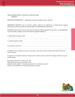 TEMA: MATERIAS FÁCILES Y DIFÍCILES, ¿CUÁLES ESTUDIAR
PRIMERO?
ÁMBITO DE INTERVENCIÓN II.- Seguimiento al proceso académico de los alumnos.
APRENDIZAJE ESPERADO: Que los alumnos analicen cuáles son las asignaturas en donde tienen mayores
dificultadesyestablecerprogramasdeapoyosegúnlasposibilidadesdecadaescuela.
ACTIVIDAD:delasdiversasmateriasquecursasenlaescuela,algunastegustanmásqueotras;sinembargodebes
conocerlastodasytrabajarconellas.Respondelassiguientespreguntas:
1. ¿Qué materias te gustan más?
2. ¿Cuáles te gustan menos?
3. ¿Por qué lo sientes así?
4. Dialoga con tus compañeros sobre tus respuestas y trata de conocer los motivos de la falta de interés en
ciertas materias.
Se sugiere que al estudiar empieces siempre con las materias que te cuestan más trabajo y dedicarle un poco
más de tiempo.
No preparar más de tres materias por día.
Trata de descansar entre una materia y otra.
Establece metas realistas: “más vales paso que dure y no trote que canse”
Evita los malos hábitos como estudiar para pasar un examen.
Cuaderno de Prácticas de
TUTORÍA
17
 