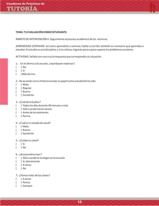 TEMA:TUEVALUACIÓNCOMOESTUDIANTE.
ÁMBITODEINTERVENCIÓNII:Seguimientoalprocesoacadémicodelos alumnos.
APRENDIZAJE ESPERADO: así como aprendiste a caminar, hablar y escribir, también es necesario que aprendas a
estudiar.Elestudioesunadisciplina,ysilacultivas,lograráspocoapocosuperarlosproblemasescolares.
ACTIVIDAD:Señalaconunacruzlarespuestaquecorrespondaatusituación.
1.- Enelúltimocicloescolar,¿reprobastematerias?.
( ) No
( ) Sí
( )Másdetres
2.-Deacuerdocontuhistoriaescolar,tupapelcomoestudiantehasido.
( ) Malo
( ) Regular
( ) Bueno
( ) Excelente
3.-¿Cuándoestudias?
( ) Todoslosdíasdurante30minutosomás.
( ) Sólocuandotienestareas.
( ) Antesdelosexámenes.
( ) Nunca.
4.-¿Cuálestuestadodesalud?
( ) Malo
( ) Bueno
( ) Excelente
5.-¿Cuidastusalud?
( ) Sí
( ) No
6.-¿Acostumbrasleer?
( ) Sólocuandoteloexigenenlaescuela
( ) Sí,diariamente
( ) Aveces
( ) No
7.-¿Tomasnotasdelasclases?
( ) Aveces
( ) Nunca
( ) Siempre
Cuaderno de Prácticas de
TUTORÍA
18
 