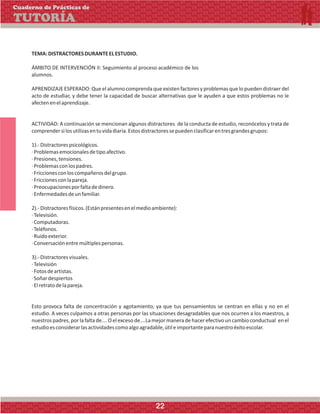 TEMA:DISTRACTORESDURANTEELESTUDIO.
ÁMBITO DE INTERVENCIÓN II: Seguimiento al proceso académico de los
alumnos.
APRENDIZAJE ESPERADO:Que elalumno comprenda que existen factores y problemas que lo pueden distraerdel
acto de estudiar, y debe tener la capacidad de buscar alternativas que le ayuden a que estos problemas no le
afectenenelaprendizaje.
ACTIVIDAD: A continuación se mencionan algunos distractores de la conducta de estudio, reconócelos y trata de
comprendersilosutilizasentuvidadiaria.Estosdistractoressepuedenclasificarentresgrandesgrupos:
1).-Distractorespsicológicos.
·Problemasemocionalesdetipoafectivo.
·Presiones,tensiones.
·Problemasconlospadres.
·Friccionesconloscompañerosdelgrupo.
·Friccionesconlapareja.
·Preocupacionesporfaltadedinero.
·Enfermedadesdeunfamiliar.
2).-Distractoresfísicos.(Estánpresentesenelmedioambiente):
·Televisión.
·Computadoras.
·Teléfonos.
·Ruidoexterior.
·Conversaciónentremúltiplespersonas.
3).-Distractoresvisuales.
·Televisión
·Fotosdeartistas.
·Soñardespiertos
·Elretratodelapareja.
Esto provoca falta de concentración y agotamiento, ya que tus pensamientos se centran en ellas y no en el
estudio. A veces culpamos a otras personas por las situaciones desagradables que nos ocurren a los maestros, a
nuestrospadres,porlafaltade….Oelexcesode….Lamejormaneradehacerefectivouncambioconductual enel
estudioesconsiderarlasactividadescomoalgoagradable,útileimportanteparanuestroéxitoescolar.
Cuaderno de Prácticas de
TUTORÍA
22
 