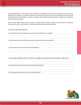 La desorganización es el descuido en las condiciones ambientales, la falta de control sobre uno mismo y los
objetosquenosrodean,elnopoderencontrarlonecesarioparaestudiar,lasnotas,laslibretas,loslibros,hastalo
más elemental como los lápices, al iniciar a estudiar evita este tipo de distracciones y prepara las condiciones
adecuadasparatuestudio.
Tener un buen lugar donde estudiar así como un horario fijo de estudio, cómodo, con iluminación y ventilación
adecuada,sinruidos,nidistractores.Lodebesconsiderarsiempreantesdeestudiar.
Contestalassiguientespreguntas.
1.¿Cuálesdistractoresconsiderasquesonlosquemásinfluyenentuestudio?
2.¿Cómodebenserlascondicionesparaquenoexistandistractoresalestudiar?
3.¿Quéopinasacercadelosdistractorespsicológicos?
4.¿Tienesalgúnproblemasobreun distractor psicológico,comoproblemascontuspadres,oalgúnotro?
5.¿Cuálcreesquesealarazónporlaquetieneseseproblema?
6.¿Piensasquetienesolución?,¿Cuálseríaesasolución?
Cuaderno de Prácticas de
TUTORÍA
23
 