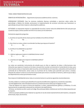 TEMA:COMOTOMARNOTASENCLASE
ÁMBITODEINTERVENCIÓNII.- Seguimientoalprocesoacadémicodelos alumnos.
APRENDIZAJE ESPERADO: Que los alumnos mediante diversas actividades y ejercicios sobre estilos de
aprendizaje y hábitos de estudio, promuevan la implementación de acciones concretas que favorezcan su
aprendizajeylespermitanmejorarsudesempeñoacadémico.
ACTIVIDAD: es importante mejorar tu capacidad de escuchar y tomar notas de calidad dentro del aula para que
cuandolasvayasautilizarpuedanservirteentusclasesyenlosexámenes.
Contestalassiguientespreguntas:
1.¿Cuentasconapuntesdelasclasesquehasrecibidoenlosúltimos10días?
Sí No
2.¿Sonclarastusnotas,esdecirseentiendenlasideasqueexpusoelmaestro?
Sí No
3.¿Confíasenlacalidaddetusapuntes?
Sí No
4. ¿Aplicasreglasparamejorartuhabilidadaltomarnotas?
Sí No
5. ¿Cuentasconreglasparamejorartuhabilidadauditiva?
Sí No
Las notas son excelentes instrumentos de estudio pues en ellas se registran las ideas o informaciones más
relevantes que expone el maestro en la clase y nos permite recordar con precisión el contenido de la clase, para
tomar buenas notas es importante saber escuchar, concentrándonos en lo que dice, evaluando continuamente el
contenido de la información, tomar notas es el primero de los medios para aprender qué vamos a analizar,
después de analizar la clase es la única forma que existe para revisar o recordar la memoria, sobre lo que se dijo y
esodependedelasnotasquetomasteenclase.
Paramejorartúhabilidaddetomarnotas,teconvienetomarencuentalassiguientesrecomendaciones:
·Escribeyelaboraunsistemaparaidentificarlosapuntesdediferentesasignaturasymantenlosseparados.
·Escribelegiblemente,ellotefacilitarálalecturaycomprensióndelasideasquerecogisteenclase.
· Trata de elaborar tus notas en forma de esquemas, es decir, representaciones gráficas y simbólicas. En esta
representaciónseexpondránsolamenteloscaracteresmássignificativos.
· Sébreve,no intentes escribircuanto se te diga. Recuerda que debes sintetizar por escrito las ideas expuestas por
tumaestro.
· Utiliza tus propias palabras para redactar tus apuntes en vez de anotar exactamente las del maestro, a excepción
deformulas,leyes,tecnicismos.
Cuaderno de Prácticas de
TUTORÍA
24
 