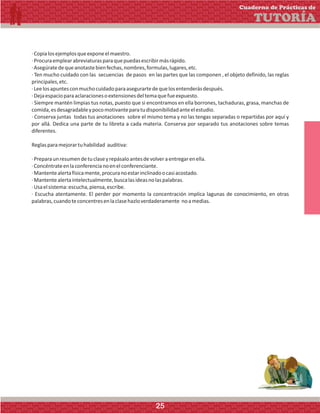 ·Copialosejemplosqueexponeelmaestro.
·Procuraemplearabreviaturasparaquepuedasescribirmásrápido.
·Asegúratedequeanotastebienfechas,nombres,formulas,lugares,etc.
· Ten mucho cuidado con las secuencias de pasos en las partes que las componen , el objeto definido, las reglas
principales,etc.
·Leelosapuntesconmuchocuidadoparaasegurartedequelosentenderásdespués.
·Dejaespacioparaaclaracionesoextensionesdeltemaquefueexpuesto.
· Siempre mantén limpias tus notas, puesto que si encontramos en ella borrones, tachaduras, grasa, manchas de
comida,esdesagradableypocomotivanteparatudisponibilidadanteelestudio.
· Conserva juntas todas tus anotaciones sobre el mismo tema y no las tengas separadas o repartidas por aquí y
por allá. Dedica una parte de tu libreta a cada materia. Conserva por separado tus anotaciones sobre temas
diferentes.
Reglasparamejorartuhabilidad auditiva:
·Preparaunresumendetuclaseyrepásaloantesdevolveraentregarenella.
·Concéntrateenlaconferencianoenelconferenciante.
·Mantentealertafísicamente,procuranoestarinclinadoocasiacostado.
·Mantentealertaintelectualmente,buscalasideasnolaspalabras.
·Usaelsistema:escucha,piensa,escribe.
· Escucha atentamente. El perder por momento la concentración implica lagunas de conocimiento, en otras
palabras,cuandoteconcentresenlaclasehazloverdaderamente noamedias.
Cuaderno de Prácticas de
TUTORÍA
25
 