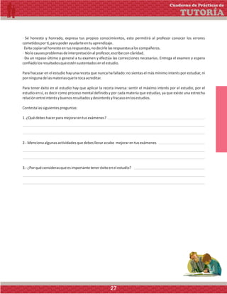 · Sé honesto y honrado, expresa tus propios conocimientos, esto permitirá al profesor conocer los errores
cometidosporti,parapoderayudarteentuaprendizaje.
·Evitacopiarséhonestoentusrespuestas,nodecirlelasrespuestasaloscompañeros.
· Nolecausesproblemasdeinterpretaciónalprofesor,escribeconclaridad.
· Da un repaso último y general a tu examen y efectúa las correcciones necesarias. Entrega el examen y espera
confiadolosresultadosqueesténsustentadosenelestudio.
Para fracasar en el estudio hay una receta que nunca ha fallado: no sientas el más mínimo interés por estudiar, ni
porningunadelasmateriasquetetocaacreditar.
Para tener éxito en el estudio hay que aplicar la receta inversa: sentir el máximo interés por el estudio, por el
estudio en sí, es decir como proceso mental definido y por cada materia que estudias, ya que existe una estrecha
relaciónentreinterésybuenosresultadosydesinterésyfracasoenlosestudios.
Contestalassiguientespreguntas:
1.¿Quédebeshacerparamejorarentusexámenes?
2.-Mencionaalgunasactividadesquedebesllevaracabo mejorarentusexámenes
3.-¿Porquéconsiderasqueesimportanteteneréxitoenelestudio?
Cuaderno de Prácticas de
TUTORÍA
27
 