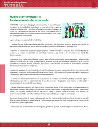 ÁMBITODEINTERVENCIÓNIII
Convivenciaenalaulayenlaescuela.
PROPÓSITO: Favorecer el diálogo y la solución pacífica de los conflictos en
el grupo y la comunidad de aprendizaje; el reconocimiento, respeto y
valoración a la diversidad y al trabajo colaborativo como un medio para la
formación y el desarrollo personal y del grupo, coadyuvando con el
mejoramiento de los procesos de convivencia en los distintos espacios en
queparticipanlosadolescentes.
Sugerenciasparaeldesarrollodeesteámbito:
· Promover formas de convivencia democrática alentando a los alumnos a proponer y poner en marcha un
reglamentointernodelgrupo,elcualseaconsensuado,aprobadoyrespetadoporsusintegrantes.
· Estimular en los alumnos la reflexión y sensibilización sobre la importancia y riqueza de la diversidad entre las
personas, en donde se respeten sus derechos humanos y se tienda a la erradicación de conductas
discriminatorias.
· Al retomar algún conflicto surgido en el grupo o la escuela, propiciar que los alumnos analicen y reflexionen lo
sucedido considerando las causas y consecuencias, así como el papel que asumieron los implicados, en tanto se
fomentan actitudes de respeto, tolerancia, solidaridad y justicia entre los alumnos al momento de enfrentar
diferentesconflictosdemanerapacífica.
· A partir de la evaluación continua de la integración del grupo, impulsar sesiones donde los alumnos tomen la
palabra para expresarse, dialogar y establecer acuerdos frente a diferentes conflictos de manera libre, autónoma
yresponsable,yasíinstituirunarelaciónhorizontalconsututor.
· Al valorar los diferentes momentos que el grupo viva en cuanto a sus esfuerzos, trabajo constante, logros y
satisfacciones, fomentar el reconocimiento de sus desempeños y disposición para mejorar su interacción y
convivenciaconlacomunidaddeaprendizaje.
· Plantear diversas estrategias que favorezcan la expresión y acción de los alumnos en torno a temas que les
atañen directamente, por ejemplo: la comunicación con sus docentes, la seguridad en la escuela y en la zona
aledaña, las opciones de recreación que les gustaría tener, su opinión sobre la disciplina en la escuela, las
decisionesrelacionadasconsufuturo,laconvivenciaylosconflictosconsuspares,entreotros.
·Pormediodeasambleasdegrupo,gradooescuelaatendersituacionesdeconflictoenlaconvivenciaescolar;ahí
debe promoverse el análisis responsable de los factores involucrados en las situaciones abordadas y la búsqueda
desolucionesjustasyequitativas.
· De acuerdo con la diversidad cultural del grupo, promover que los alumnos organicen exposiciones, ferias,
Cuaderno de Prácticas de
TUTORÍA
28
 