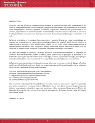 INTRODUCCIÓN:
El Espacio Curricular de Tutoría, valorado como un momento de expresión y diálogo entre los adolescentes, así
como deacompañamiento enlavisualización desus proyectos devida,favoreceelacercamiento con los alumnos
desde una perspectiva humanista; parte de los intereses, inquietudes, potencialidades y necesidades de los
alumnos, representando un desafío más para los docentes de educación secundaria el cual consiste en relacionar
lavidaylosinteresespersonalesdelosalumnosconlostemas,discusionesyaprendizajesquesedesarrollanenel
aula.
La Tutoría se considera un tiempo para el acompañamiento y la gestión de un grupo escolar coordinado por un
docente que en su carácter de maestro tutor contribuye al desarrollo personal, social, afectivo, cognitivo y
académico de los alumnos, es decir, a su formación integral. Por esta razón, Tutoría no es una extensión de la
asignatura que imparte el docente, tampoco un periodo para realizar repasos o asesorías académicas de las
signaturas,niparadesarrollaractividadessinintencióndidácticaquedesvirtúensunaturaleza.
La Tutoría en el campo de Formación Desarrollo Personal y para la Convivencia fortalece la formación del
alumnado mediante el acompañamiento académico, social y emocional, el apoyo para el desarrollo de las
habilidades sociales y las capacidades necesarias para el logro educativo, la prevención de riesgos, para optar por
estilosdevidasaludablesasícomoparaconstruirunproyectodevidasustentadoensusmetasyvalores.
La Tutoría tiene como propósito en la educación secundaria fomentar en el grupo vínculos de diálogo, reflexión y
acción, con el fin de fortalecer la interrelación con los alumnos respecto al desempeño académico, las relaciones
deconvivenciaylavisualizacióndesuproyectodevida.
Loscuatroámbitosdeintervencióndeltutorsonlossiguientes:
I.-Integraciónentrelosalumnosyladinámicadelaescuela.
II.-Seguimientodelprocesoacadémicodelosalumnos.
III.-Convivenciaenelaulayenlaescuela.
IV.-Orientaciónhacia unproyectodevida.
Este documento contiene actividades que fortalecen los cuatro ámbitos de intervención y esperamos que sea de
gran ayuda para alumnos y maestros tutores del Estado de Nuevo León. Como siempre, nos ponemos a sus
órdenes para cualquier aclaración o sugerencia que tengan a bien enviarnos al Departamento Técnico de
Educación Secundaria o a los correos electrónicos de los integrantes del Equipo Técnico Estatal del Espacio
CurriculardeTutoría:
Academia de Tutoría
Cuaderno de Prácticas de
TUTORÍA
2
 