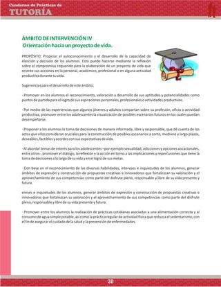 ÁMBITODEINTERVENCIÓNIV
Orientaciónhaciaunproyectodevida.
PROPÓSITO: Propiciar el autoconocimiento y el desarrollo de la capacidad de
elección y decisión de los alumnos. Esto puede hacerse mediante la reflexión
sobre el compromiso requerido para la elaboración de un proyecto de vida que
oriente sus acciones en lo personal, académico, profesional o en alguna actividad
productivadurantesuvida.
Sugerenciasparaeldesarrollodeesteámbito:
· Promover en los alumnos el reconocimiento, valoración y desarrollo de sus aptitudes y potencialidades como
puntosdepartidaparaellogrodesusaspiracionespersonales,profesionalesoactividadesproductivas.
· Por medio de las experiencias que algunos jóvenes y adultos compartan sobre su profesión, oficio o actividad
productiva, promover entre los adolescentes la visualización de posibles escenarios futuros en los cuales puedan
desempeñarse.
· Proponer a los alumnos la toma de decisiones de manera informada, libre y responsable, que dé cuenta de los
actos que ellos consideran cruciales para la construcción de posibles escenarios a corto, mediano y largo plazos,
deseables,factiblesyacordesconsusexpectativasdevida.
· Al abordar temas de interés para los adolescentes –por ejemplo sexualidad, adicciones y opciones vocacionales,
entre otros-, promover el diálogo, la reflexión y la acción en torno a las implicaciones y repercusiones que tiene la
tomadedecisionesalolargodesuvidayenellogrodesusmetas.
· Con base en el reconocimiento de las diversas habilidades, intereses e inquietudes de los alumnos, generar
ámbitos de expresión y construcción de propuestas creativas e innovadoras que fortalezcan su valoración y el
aprovechamiento de sus competencias como parte del disfrute pleno, responsable y libre de su vida presente y
futura.
ereses e inquietudes de los alumnos, generar ámbitos de expresión y construcción de propuestas creativas e
innovadoras que fortalezcan su valoración y el aprovechamiento de sus competencias como parte del disfrute
pleno,responsableylibredesuvidapresenteyfutura.
· Promover entre los alumnos la realización de prácticas cotidianas asociadas a una alimentación correcta y al
consumodeaguasimplepotable,asícomolaprácticaregulardeactividadfísicaquereduzcaelsedentarismo,con
elfindeasegurarelcuidadodelasaludylaprevencióndeenfermedades.
Cuaderno de Prácticas de
TUTORÍA
38
 