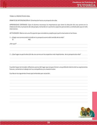 TEMA:ELPROYECTODEVIDA.
ÁMBITODEINTERVENCIÓNIV:Orientaciónhaciaunproyectodevida.
APRENDIZAJE ESPERADO: Que el alumno reconozca la importancia que tiene la elección de una carrera en la
elaboracióndeunproyectodevidapropio,tomandoencuentalosaspectospersonalesycontextualesqueenello
intervienen.
ACTIVIDADES:MarcaconunaXlaopciónqueconsideresyexplicaporquélamarcasteenlaslíneas.
1.-¿Elegirunacarreraestáincluidoentuproyectoacercadelsentidodelavida?
SÍ NO
¿Porqué?
2.-¿Quélugarocupalaeleccióndeunacarreraenlosaspectosmásimportantes detuproyectodevida?
Cuando hayas terminado reflexiona acerca del lugar que ocupa el tener una profesión dentro de tus aspiraciones
futuras,comentatutrabajocontuscompañerosytumaestrotutor.
Escribeenlassiguienteslíneasquéentiendesporvocación.
Cuaderno de Prácticas de
TUTORÍA
39
 