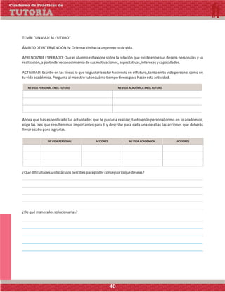 TEMA:“UNVIAJEALFUTURO”
ÁMBITODEINTERVENCIÓNIV:Orientaciónhaciaunproyectodevida.
APRENDIZAJE ESPERADO: Que el alumno reflexione sobre la relación que existe entre sus deseos personales y su
realización,apartirdelreconocimientodesusmotivaciones,expectativas,interesesycapacidades.
ACTIVIDAD: Escribe en las líneas lo que te gustaría estar haciendo en el futuro, tanto en tu vida personal como en
tuvidaacadémica.Preguntaalmaestrotutorcuántotiempotienesparahacerestaactividad.
Ahora que has especificado las actividades que te gustaría realizar, tanto en lo personal como en lo académico,
elige las tres que resulten más importantes para ti y describe para cada una de ellas las acciones que deberás
llevaracaboparalograrlas.
MI VIDA PERSONAL EN EL FUTURO MI VIDA ACADÉMICA EN EL FUTURO
MI VIDA PERSONAL MI VIDA ACADÉMICAACCIONES ACCIONES
¿Quédificultadesuobstáculospercibesparapoderconseguirloquedeseas?
¿Dequémaneralossolucionarías?
Cuaderno de Prácticas de
TUTORÍA
40
 