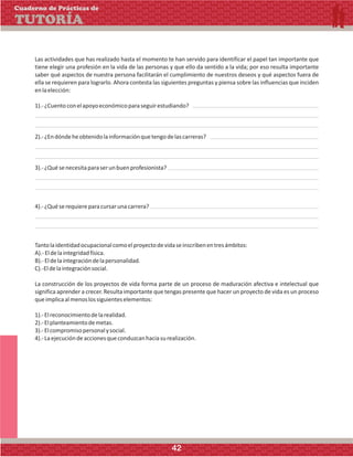 Las actividades que has realizado hasta el momento te han servido para identificar el papel tan importante que
tiene elegir una profesión en la vida de las personas y que ello da sentido a la vida; por eso resulta importante
saber qué aspectos de nuestra persona facilitarán el cumplimiento de nuestros deseos y qué aspectos fuera de
ella se requieren para lograrlo. Ahora contesta las siguientes preguntas y piensa sobre las influencias que inciden
enlaelección:
1).-¿Cuentoconelapoyoeconómicoparaseguirestudiando?
2).-¿Endóndeheobtenidolainformaciónquetengodelascarreras?
3).-¿Quésenecesitaparaserunbuenprofesionista?
4).-¿Quéserequiereparacursarunacarrera?
Tantolaidentidadocupacionalcomoelproyectodevidaseinscribenentresámbitos:
A).-Eldelaintegridadfísica.
B).-Eldelaintegracióndelapersonalidad.
C).-Eldelaintegraciónsocial.
La construcción de los proyectos de vida forma parte de un proceso de maduración afectiva e intelectual que
significa aprender a crecer. Resulta importante que tengas presente que hacer un proyecto de vida es un proceso
queimplicaalmenoslossiguienteselementos:
1).-Elreconocimientodelarealidad.
2).-Elplanteamientodemetas.
3).-Elcompromisopersonalysocial.
4).-Laejecucióndeaccionesqueconduzcanhaciasurealización.
Cuaderno de Prácticas de
TUTORÍA
42
 