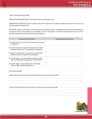 TEMA:“MIPROYECTODEVIDA”
ÁMBITODEINTERVENCIÓNIV:Orientaciónhaciaunproyectodevida.
APRENDIZAJE ESPERADO: Que los adolescentes sean capaces de visualizar posibles escenarios futuros en los
cualespuedandesempeñarse.
ACTIVIDAD: Elabora tu proyecto a realizar durante los próximos años y recuerda que los proyectos que elaboras a
lo largo de toda la vida pueden ser corregidos con el fin de mejorar o eliminar aquellos aspectos que no han
logradoproporcionarnoslasatisfacciónquedeseamos.
ASPECTOS DE MI VIDA FUTURA. ACTIVIDADES QUE VOY A REALIZAR.
lo siguiente:
tengo pensado hacer las siguientes actividades.
planeo realizar las siguientes actividades.
que mi vida tenga las siguientes características:
espero haber logrado lo siguiente.
AUTOEVALUACIÓN:
¿Quéimportanciatieneparatienestemomento,hacerunproyectodevida?
¿Dequémanerainfluyelaeleccióndeunacarreraenlosproyectosdevida?
Cuaderno de Prácticas de
TUTORÍA
43
 