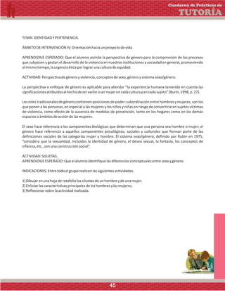 TEMA:IDENTIDADYPERTENENCIA.
ÁMBITODEINTERVENCIÓNIV:Orientaciónhaciaunproyectodevida.
APRENDIZAJE ESPERADO: Que el alumno asimile la perspectiva de género para la comprensión de los procesos
que subyacen y gestan el desarrollo de la violencia en nuestras instituciones y sociedad en general, promoviendo
almismotiempo,laurgenciaéticaporlograrunaculturadeequidad.
ACTIVIDAD:Perspectivadegéneroyviolencia,conceptosdesexo,géneroysistemasexo/género.
La perspectiva o enfoque de género es aplicable para abordar “la experiencia humana teniendo en cuenta las
significacionesatribuidasalhechodeservarónosermujerencadaculturayencadasujeto”(Burin,1998,p.27).
Los roles tradicionales de género contienen posiciones de poder-subordinación entre hombres y mujeres, son los
que ponen a las personas, en especial a las mujeres y los niños y niñas en riesgo de convertirse en sujetos víctimas
de violencia, como efecto de la ausencia de medidas de prevención, tanto en los hogares como en los demás
espaciosoámbitosdeaccióndelasmujeres.
El sexo hace referencia a los componentes biológicos que determinan que una persona sea hombre o mujer; el
género hace referencia a aquellos componentes psicológicos, sociales y culturales que forman parte de las
definiciones sociales de las categorías mujer y hombre. El sistema sexo/género, definido por Rubin en 1975,
“considera que la sexualidad, incluidos la identidad de género, el deseo sexual, la fantasía, los conceptos de
infancia,etc.,sonunaconstrucciónsocial”.
ACTIVIDAD:SILUETAS.
APRENDIZAJEESPERADO:Queelalumnoidentifiquelasdiferenciasconceptualesentresexoygénero.
INDICACIONES:Entretodoelgruporealicenlassiguientesactividades.
1)Dibujarenunahojaderotafoliolassiluetasdeunhombreydeunamujer.
2)Enlistarlascaracterísticasprincipalesdeloshombresylasmujeres.
3)Reflexionarsobrelaactividadrealizada.
Cuaderno de Prácticas de
TUTORÍA
45
 