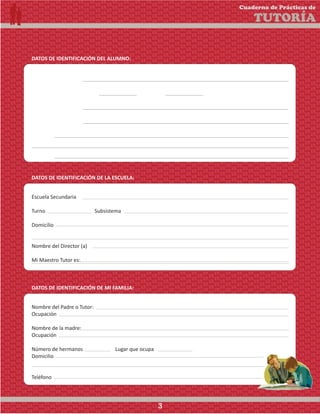 Nombre del Padre o Tutor:
Ocupación
Nombre de la madre:
Ocupación
Número de hermanos Lugar que ocupa
Domicilio
Teléfono
DATOS DE IDENTIFICACIÓN DEL ALUMNO:
Nombre del alumno:
Sexo (M) (F) Grado Grupo
Fecha de nacimiento
Lugar de nacimiento
Domicilio
Teléfono
DATOS DE IDENTIFICACIÓN DE LA ESCUELA:
Escuela Secundaria
Turno Subsistema
Domicilio
Nombre del Director (a)
Mi Maestro Tutor es:
DATOS DE IDENTIFICACIÓN DE MI FAMILIA:
Cuaderno de Prácticas de
TUTORÍA
3
 