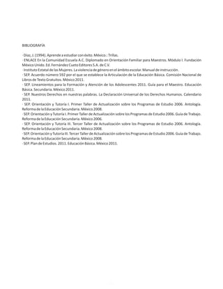 BIBLIOGRAFÍA
·Díaz,J.(1994).Aprendeaestudiarconéxito.México.:Trillas.
· ENLACE En la Comunidad Escuela A.C. Diplomado en Orientación Familiar para Maestros. Módulo I. Fundación
MéxicoUnido.Ed.FernándezCuetoEditoresS.A.deC.V.
·InstitutoEstataldelasMujeres.Laviolenciadegéneroenelámbitoescolar.Manualdeinstrucción.
· SEP. Acuerdo número 592 por el que se establece la Articulación de la Educación Básica. Comisión Nacional de
LibrosdeTextoGratuitos.México2011.
· SEP. Lineamientos para la Formación y Atención de los Adolescentes 2011. Guía para el Maestro. Educación
Básica.Secundaria.México2011.
· SEP. Nuestros Derechos en nuestras palabras. La Declaración Universal de los Derechos Humanos. Calendario
2011.
· SEP. Orientación y Tutoría I. Primer Taller de Actualización sobre los Programas de Estudio 2006. Antología.
ReformadelaEducaciónSecundaria.México2008.
· SEP. Orientación y Tutoría I. Primer Taller de Actualización sobre los Programas de Estudio 2006. Guía de Trabajo.
ReformadelaEducaciónSecundaria.México2006.
· SEP. Orientación y Tutoría III. Tercer Taller de Actualización sobre los Programas de Estudio 2006. Antología.
ReformadelaEducaciónSecundaria.México2008.
·SEP.OrientaciónyTutoríaIII.TercerTallerdeActualizaciónsobrelosProgramasdeEstudio2006.GuíadeTrabajo.
ReformadelaEducaciónSecundaria.México2008.
·SEP.PlandeEstudios.2011.EducaciónBásica.México2011.
48
 