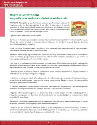 ÁMBITODEINTERVENCIÓNI
Integraciónentrelosalumnosyladinámicadelaescuela.
PROPÓSITO: Acompañar a los alumnos en acciones que favorezcan procesos de
integración entre los diversos aspectos de su vida y la dinámica de la escuela
secundaria.Alvalorarladiversidaddelosalumnos,fortalecerelsentidodepertenencia
a la escuela y fomentar el aprovechamiento de los servicios educativos que brinda la
instituciónseayudaacontrarrestarladeserciónescolar.
Sugerenciasparaeldesarrollodeesteámbito:
· Partiendo de dudas e inquietudes de los adolescentes respecto a la organización e infraestructura de la escuela,
difundir de manera creativa e innovadora los servicios que les brinda el personal docente, directivo,
administrativoydeapoyoeducativo.
· Crear estrategias de bienvenida para los alumnos de primer grado y los nuevos alumnos de los otros grados,
aunquehayanconvividodesdeelcicloescolaranterior.
· Mediante la revisión del reglamento escolar, promover un diálogo permanente sobre su sentido e importancia
para la convivencia, que genere en los alumnos una actitud abierta, consciente y consensuada que permita un
mayorapegoyparticipaciónenlanormatividadescolar.
· Con base en el análisis general de la propuesta curricular, tanto del nivel educativo como del grado escolar,
propiciar la reflexión en torno a expectativas, motivaciones, temores, inquietudes y necesidades que los alumnos
presentanparainformaryorientarsutrayectoriaenlaescuelasecundaria.
· Promover que los alumnos se conozcan e interactúen en un ambiente de cordialidad, respeto, confianza y
solidaridad,loquefavorecelaintegracióndelgrupo.
· Establecer un clima que brinde a los adolescentes la confianza de expresar sus sentimientos, emociones,
pensamientos y problemáticas, y que permita generar momentos de diálogo en torno a lo que para ellos
representasuestanciaenlasecundaria.
la confianza de expresar sus sentimientos, emociones, pensamientos y problemáticas, y que permita generar
momentosdediálogoentornoaloqueparaellosrepresentasuestanciaenlasecundaria.
· Organizar actividades de integración con los alumnos de toda la escuela para fomentar un trato equitativo e
incluyente, en respuesta a la diversidad del alumnado como una oportunidad para el enriquecimiento de la
comunidaddeaprendizaje.
· De acuerdo con los intereses y motivaciones de los alumnos, favorecer que se organicen y participen en grupos
recreativos,culturales,artísticosydeportivos,pormencionaralgunos.
· Propiciar que los alumnos de diferentes grados o grupos compartan sus vivencias formativas en torno a
elementos escolares como el aprovechamiento del tiempo, temas de interés, el por qué de las tareas, las normas
deconvivenciaenlaescuela,elusodelosespaciosescolares,entreotros.
Cuaderno de Prácticas de
TUTORÍA
4
 