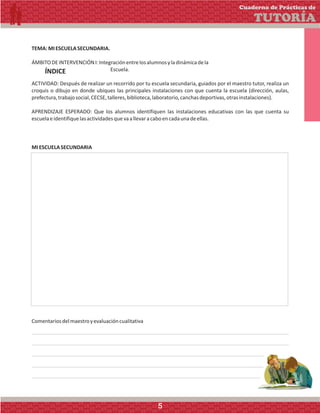 TEMA:MIESCUELASECUNDARIA.
ÁMBITODEINTERVENCIÓNI:Integraciónentrelosalumnosyladinámicadela
Escuela.
ACTIVIDAD: Después de realizar un recorrido por tu escuela secundaria, guiados por el maestro tutor, realiza un
croquis o dibujo en donde ubiques las principales instalaciones con que cuenta la escuela (dirección, aulas,
prefectura,trabajosocial,CECSE,talleres,biblioteca,laboratorio,canchasdeportivas,otrasinstalaciones).
APRENDIZAJE ESPERADO: Que los alumnos identifiquen las instalaciones educativas con las que cuenta su
escuelaeidentifiquelasactividadesquevaallevaracaboencadaunadeellas.
Comentariosdelmaestroyevaluacióncualitativa
MIESCUELASECUNDARIA
Cuaderno de Prácticas de
TUTORÍA
ÍNDICE
5
 