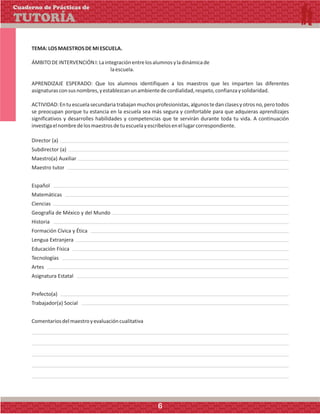 TEMA:LOSMAESTROSDEMIESCUELA.
ÁMBITODEINTERVENCIÓNI:Laintegraciónentrelosalumnosyladinámicade
laescuela.
APRENDIZAJE ESPERADO: Que los alumnos identifiquen a los maestros que les imparten las diferentes
asignaturasconsusnombres,yestablezcanunambientedecordialidad,respeto,confianzaysolidaridad.
ACTIVIDAD:Entuescuelasecundariatrabajanmuchosprofesionistas,algunostedanclasesyotrosno,perotodos
se preocupan porque tu estancia en la escuela sea más segura y confortable para que adquieras aprendizajes
significativos y desarrolles habilidades y competencias que te servirán durante toda tu vida. A continuación
investigaelnombredelosmaestrosdetuescuelayescríbelosenellugarcorrespondiente.
Director (a)
Subdirector (a)
Maestro(a) Auxiliar
Maestro tutor
Español
Matemáticas
Ciencias
Geografía de México y del Mundo
Historia
Formación Cívica y Ética
Lengua Extranjera
Educación Física
Tecnologías
Artes
Asignatura Estatal
Prefecto(a)
Trabajador(a) Social
Comentariosdelmaestroyevaluacióncualitativa
Cuaderno de Prácticas de
TUTORÍA
6
 
