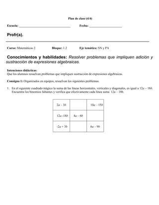 Plan de clase (4/4)

Escuela: _________________________________                Fecha: _____________________


 Profr(a).
______________________________________________________________
Curso: Matemáticas 2               Bloque: 1.2            Eje temático: SN y PA


 Conocimientos y habilidades: Resolver problemas que impliquen adición y
sustracción de expresiones algebraicas.
Intenciones didácticas:
Que los alumnos resuelvan problemas que impliquen sustracción de expresiones algebraicas.

Consigna 1: Organizados en equipos, resuelvan los siguientes problemas.

1. En el siguiente cuadrado mágico la suma de las líneas horizontales, verticales y diagonales, es igual a 12a – 18b.
   Encuentra los binomios faltantes y verifica que efectivamente cada línea suma 12a – 18b.



                                       2a – 3b                     10a – 15b


                                       12a -18b       4a – 6b


                                       -2a + 3b                    6a – 9b
 