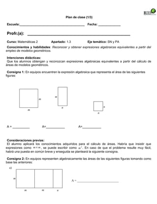 Plan de clase (1/3)

Escuela:______________________________________ Fecha: _____________


Profr.(a): _____________________________________________
Curso: Matemáticas 2            Apartado: 1.3              Eje temático: SN y PA
 Conocimientos y habilidades: Reconocer y obtener expresiones algebraicas equivalentes a partir del
empleo de modelos geométricos.

 Intenciones didácticas:
 Que los alumnos obtengan y reconozcan expresiones algebraicas equivalentes a partir del cálculo de
áreas de modelos geométricos.

 Consigna 1: En equipos encuentren la expresión algebraica que representa el área de las siguientes
figuras:




                                  m
                       m

                                        n                             n
                 m
                                                                  n



A = __________             A=___________             A=___________



 Consideraciones previas:
 El alumno aplicará los conocimientos adquiridos para el cálculo de áreas. Habría que insistir que
expresiones como m × m , se puede escribir como m 2 . En caso de que el problema resulte muy fácil,
habrá una puesta en común breve y enseguida se planteará la siguiente consigna.

 Consigna 2: En equipos representen algebraicamente las áreas de las siguientes figuras tomando como
base las anteriores:
  a)


       m
                                                A = ___________________________


             m             m        n
 