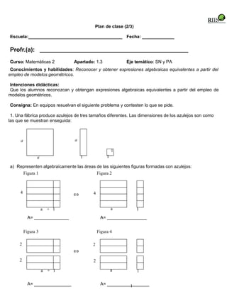 Plan de clase (2/3)

Escuela:______________________________________ Fecha: _____________


Profr.(a): _____________________________________________
Curso: Matemáticas 2             Apartado: 1.3            Eje temático: SN y PA
 Conocimientos y habilidades: Reconocer y obtener expresiones algebraicas equivalentes a partir del
empleo de modelos geométricos.

Intenciones didácticas:
Que los alumnos reconozcan y obtengan expresiones algebraicas equivalentes a partir del empleo de
modelos geométricos.

Consigna: En equipos resuelvan el siguiente problema y contesten lo que se pide.

 1. Una fábrica produce azulejos de tres tamaños diferentes. Las dimensiones de los azulejos son como
las que se muestran enseguida:



      a                          a

                                                      1
                 a                   1            1

a) Representen algebraicamente las áreas de las siguientes figuras formadas con azulejos:
     Figura 1                            Figura 2



     4                           ⇔       4


                     a   + 1                          a         1
            A= ______________                 A= ________________


          Figura 3                           Figura 4

     2                                   2
                                 ⇔
     2                                   2

                     a   + 1                          a         1

            A= _______________                A= _________________
                                                          1
 