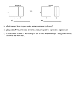 Figura 5                                      Figura 6


                                      ⇔
     a                                              a


               a     + 2                                     a              2
          A= __________________                      A= ____________________


b) ¿Qué relación observaron entre las áreas de cada par de figuras?

c) ¿Se puede afirmar, entonces, lo mismo para sus respectivas expresiones algebraicas?

d) Si se sustituye la literal “a” en cada figura por un valor determinado (2, 3 ó 4) ¿cómo son los
   resultados en cada caso?
 