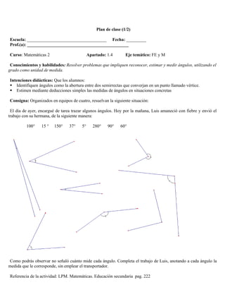 Plan de clase (1/2)

Escuela: ____________________________________ Fecha: _________
Prof.(a): ______________________________________________

Curso: Matemáticas 2                         Apartado: 1.4       Eje temático: FE y M

 Conocimientos y habilidades: Resolver problemas que impliquen reconocer, estimar y medir ángulos, utilizando el
grado como unidad de medida.

Intenciones didácticas: Que los alumnos:
 Identifiquen ángulos como la abertura entre dos semirrectas que converjan en un punto llamado vértice.
 Estimen mediante deducciones simples las medidas de ángulos en situaciones concretas

Consigna: Organizados en equipos de cuatro, resuelvan la siguiente situación:

 El día de ayer, encargué de tarea trazar algunos ángulos. Hoy por la mañana, Luis amaneció con fiebre y envió el
trabajo con su hermana, de la siguiente manera:

         100°     15 °   150°    37°    5°      280°   90°    60°




Como podrás observar no señaló cuánto mide cada ángulo. Completa el trabajo de Luis, anotando a cada ángulo la
medida que le corresponde, sin emplear el transportador.

Referencia de la actividad: LPM. Matemáticas. Educación secundaria pag. 222
 