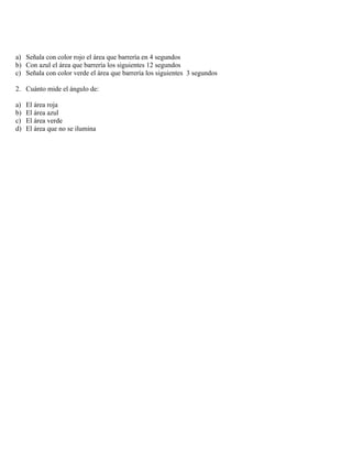 a) Señala con color rojo el área que barrería en 4 segundos
b) Con azul el área que barrería los siguientes 12 segundos
c) Señala con color verde el área que barrería los siguientes 3 segundos

2. Cuánto mide el ángulo de:

a)   El área roja
b)   El área azul
c)   El área verde
d)   El área que no se ilumina
 