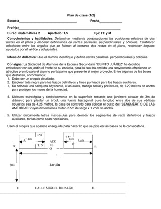Plan de clase (1/2)
Escuela_________________________________                   Fecha_____________

Profr(a)__________________________________________________________
Curso: matemáticas 2         Apartado: 1.5                      Eje: FE y M
 Conocimientos y habilidades: Determinar mediante construcciones las posiciones relativas de dos
rectas en el plano y elaborar definiciones de rectas paralelas, perpendiculares y oblicuas. Establecer
relaciones entre los ángulos que se forman al cortarse dos rectas en el plano, reconocer ángulos
opuestos por el vértice y adyacentes.

Intención didáctica: Que el alumno identifique y defina rectas paralelas, perpendiculares y oblicuas.

 Consigna: La Sociedad de Alumnos de la Escuela Secundaria “BENITO JUÁREZ” ha decidido
embellecer con un jardín el frente de su escuela, para lo cual ha emitido una convocatoria ofreciendo un
atractivo premio para el alumno participante que presente el mejor proyecto. Entre algunas de las bases
que destacan, encontramos:
 1. Debe ser un croquis detallado.
 2. Emplear tinta negra para los trazos definitivos y línea punteada para los trazos auxiliares.
 3. Se coloque una banqueta adyacente, a las aulas, trabajo social y prefectura, de 1.20 metros de ancho
    para proteger los muros de la humedad.

4. Ubiquen estratégica y simétricamente en la superficie restante una jardinera circular de 3m de
   diámetro para plantar un árbol, una fuente hexagonal cuya longitud entre dos de sus vértices
   opuestos sea de 4.25 metros, la base de concreto para colocar el busto del “BENEMÉRITO DE LAS
   AMÉRICAS” cuyas dimensiones midan 2.5m de largo x 1.25m de ancho.

5. Utilizar únicamente letras mayúsculas para denotar los segmentos de recta definitivos y trazos
   auxiliares, tantas como sean necesarias.

Usen el croquis que aparece enseguida para hacer lo que se pide en las bases de la convocatoria.

                     INT
                                         SM
             14m
            Aula                             14m   Aula
                              ACC
                     T. S     ES               P
    A                                                           B
                              O
                               36m


  20m                         Jardín




        C           CALLE MIGUEL HIDALGO                    D
 