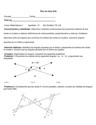 Plan de clase (2/2)

Escuela__________________Fecha____________________
Profr.(a)__________________________________________

Curso: Matemáticas 2               Apartado: 1.5       Eje Temático: FE y M
Conocimientos y habilidades: Determinar mediante construcciones las posiciones relativas de dos

rectas en el plano y elaborar definiciones de rectas paralelas, perpendiculares y oblicuas. Establecer

relaciones entre los ángulos que se forman al cortarse dos rectas en el plano, reconocer ángulos

opuestos por el vértice y adyacentes.

 Intención didáctica: Identificar los ángulos opuestos por el vértice y adyacentes al cortarse dos rectas
en el plano. Concluir que los ángulos opuestos por el vértice son iguales.

 Consigna: Organizados en equipos, resuelvan los siguientes problemas
 Problema 1. Encuentren los valores de los siguientes ángulos: <a, <c, <d y argumenten sus
respuestas.

                                       b = 130°


                               c                       a



                                          d


<a=                                    <c=                                   <d=

 Problema 2. Considerando que las rectas P y Q son paralelas, calculen y anoten las medidas de ángulos
que hacen falta.


                                                                         h

                                         112°                        b
                           e
                                   c
                                                   d
                     47°
                                                           65°
                                                                         f
           a
            P                                                    g
                                                        Q
 