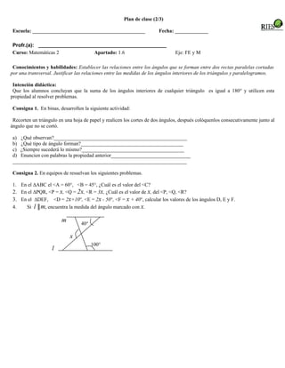 Plan de clase (2/3)

 Escuela: ____________________________________________                 Fecha: _____________

 Profr.(a): _____________________________________________
 Curso: Matemáticas 2           Apartado: 1.6                                  Eje: FE y M

 Conocimientos y habilidades: Establecer las relaciones entre los ángulos que se forman entre dos rectas paralelas cortadas
por una transversal. Justificar las relaciones entre las medidas de los ángulos interiores de los triángulos y paralelogramos.

 Intención didáctica:
 Que los alumnos concluyan que la suma de los ángulos interiores de cualquier triángulo es igual a 180° y utilicen esta
propiedad al resolver problemas.

 Consigna 1. En binas, desarrollen la siguiente actividad:

 Recorten un triángulo en una hoja de papel y realicen los cortes de dos ángulos, después colóquenlos consecutivamente junto al
ángulo que no se cortó.

 a) ¿Qué observan?____________________________________________________
 b) ¿Qué tipo de ángulo forman?________________________________________
 c) ¿Siempre sucederá lo mismo?________________________________________
 d) Enuncien con palabras la propiedad anterior_______________________________
 ____________________________________________________________________

 Consigna 2. En equipos de resuelvan los siguientes problemas.

 1. En el ∆ABC el <A = 60°, <B = 45°, ¿Cuál es el valor del <C?
 2. En el ∆PQR, <P = x, <Q = 2x, <R = 3x, ¿Cuál es el valor de x, del <P, <Q, <R?
 3. En el ∆DEF, <D = 2x+10°, <E = 2x - 50°, <F = x + 40°, calcular los valores de los ángulos D, E y F.
 4.   Si l ║m, encuentra la medida del ángulo marcado con x.

                        m         40°

                            x
                                        100°
                    l
 