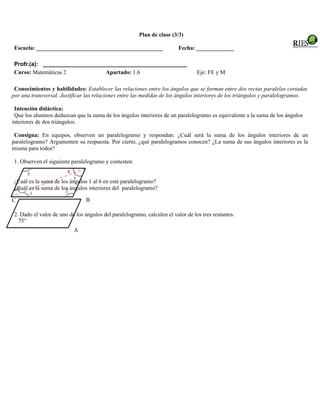 Plan de clase (3/3)

 Escuela: ____________________________________________                    Fecha: _____________

 Profr.(a): _____________________________________________
 Curso: Matemáticas 2           Apartado: 1.6                                     Eje: FE y M

 Conocimientos y habilidades: Establecer las relaciones entre los ángulos que se forman entre dos rectas paralelas cortadas
por una transversal. Justificar las relaciones entre las medidas de los ángulos interiores de los triángulos y paralelogramos.

 Intención didáctica:
 Que los alumnos deduzcan que la suma de los ángulos interiores de un paralelogramo es equivalente a la suma de los ángulos
interiores de dos triángulos.

 Consigna: En equipos, observen un paralelogramo y respondan: ¿Cuál será la suma de los ángulos interiores de un
paralelogramo? Argumenten su respuesta. Por cierto, ¿qué paralelogramos conocen? ¿La suma de sus ángulos interiores es la
misma para todos?

 1. Observen el siguiente paralelogramo y contesten:
                        4
      5
                            3
 ¿Cuál es la suma de los ángulos 1 al 6 en este paralelogramo?
 ¿Cuál es la suma de los ángulos interiores del paralelogramo?
  6
                       2
       1
C                                B

 2. Dado el valor de uno de los ángulos del paralelogramo, calculen el valor de los tres restantes.
   75°
                            A
 