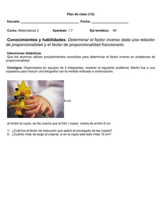 Plan de clase (1/2)

Escuela: _________________________________ Fecha: _____________________

Curso: Matemáticas 2            Apartado: 1.7              Eje temático:      MI


 Conocimientos y habilidades: Determinar el factor inverso dada una relación
de proporcionalidad y el factor de proporcionalidad fraccionario.
 Intenciones didácticas:
 Que los alumnos utilicen procedimientos conocidos para determinar el factor inverso en problemas de
proporcionalidad

 Consigna: Organizados en equipos de 4 integrantes, resolver el siguiente problema: Martín fue a una
copiadora para reducir una fotografía con la medida indicada a continuación:




                                         8 cm




al recibir la copia, se dio cuenta que la foto ( copia) medía de ancho 6 cm

1- ¿Cuál fue el factor de reducción que aplicó el encargado de las copias?
2- ¿Cuánto mide de largo el original, si en la copia este lado mide 15 cm?
 