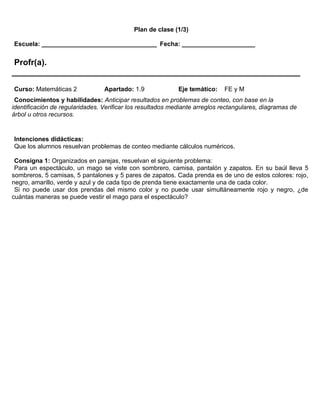 Plan de clase (1/3)

Escuela: _________________________________ Fecha: _____________________


 Profr(a).
______________________________________________________________
Curso: Matemáticas 2             Apartado: 1.9              Eje temático:   FE y M
 Conocimientos y habilidades: Anticipar resultados en problemas de conteo, con base en la
identificación de regularidades. Verificar los resultados mediante arreglos rectangulares, diagramas de
árbol u otros recursos.


Intenciones didácticas:
Que los alumnos resuelvan problemas de conteo mediante cálculos numéricos.

 Consigna 1: Organizados en parejas, resuelvan el siguiente problema:
 Para un espectáculo, un mago se viste con sombrero, camisa, pantalón y zapatos. En su baúl lleva 5
sombreros, 5 camisas, 5 pantalones y 5 pares de zapatos. Cada prenda es de uno de estos colores: rojo,
negro, amarillo, verde y azul y de cada tipo de prenda tiene exactamente una de cada color.
 Si no puede usar dos prendas del mismo color y no puede usar simultáneamente rojo y negro, ¿de
cuántas maneras se puede vestir el mago para el espectáculo?
 