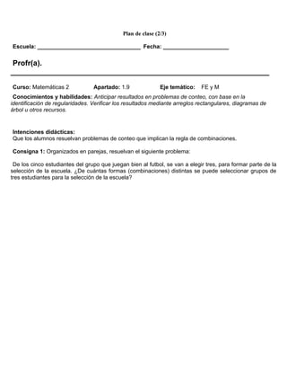 Plan de clase (2/3)

Escuela: _________________________________ Fecha: _____________________


 Profr(a).
______________________________________________________________
Curso: Matemáticas 2             Apartado: 1.9               Eje temático:   FE y M
 Conocimientos y habilidades: Anticipar resultados en problemas de conteo, con base en la
identificación de regularidades. Verificar los resultados mediante arreglos rectangulares, diagramas de
árbol u otros recursos.


Intenciones didácticas:
Que los alumnos resuelvan problemas de conteo que implican la regla de combinaciones.

Consigna 1: Organizados en parejas, resuelvan el siguiente problema:

 De los cinco estudiantes del grupo que juegan bien al futbol, se van a elegir tres, para formar parte de la
selección de la escuela. ¿De cuántas formas (combinaciones) distintas se puede seleccionar grupos de
tres estudiantes para la selección de la escuela?
 
