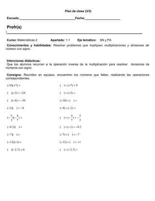 Plan de clase (3/3)

Escuela:_________________________________Fecha:_____________________


 Profr(a)
:____________________________________________________________
Curso: Matemáticas 2          Apartado: 1.1         Eje temático:   SN y PA
 Conocimientos y habilidades: Resolver problemas que impliquen multiplicaciones y divisiones de
número con signo.


 Intenciones didácticas:
 Que los alumnos recurran a la operación inversa de la multiplicación para resolver   divisiones de
números con signo.

 Consigna: Reunidos en equipos, encuentren los números que faltan, realizando las operaciones
correspondientes.

 (+9)(+7) =                         ( ) ÷ ( +7 ) = 9

 ( )(+3) = +24                      ( ) ÷ (+3) =

 ( )(−6) = −30                      (−30) ÷ ( ) =

 (−2)( ) = −8                       (−8) ÷ (−2) =

   5   4                                    4      5
 (− )(− ) =                         ( ) ÷ (− ) = −
   3   7                                    7      3

 (−8.2)( ) =                        ( ) ÷ (−1) = −8.2

 (−7)( ) =                          ( −7 ) ÷ ( ) = −7

 (−12)(+1) =                        (−12) ÷ ( ) = +1

 ( )(−2.7) = 0                      ( ) ÷ (−2.7) =
 