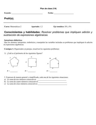 Plan de clase (1/4)

Escuela: _________________________________               Fecha: _____________________


 Profr(a).
______________________________________________________________
Curso: Matemáticas 2                Apartado: 1.2                    Eje temático: SN y PA


 Conocimientos y habilidades: Resolver problemas que impliquen adición y
sustracción de expresiones algebraicas.
 Intenciones didácticas:
 Que los alumnos interpreten, simbolicen y manipulen las variables incluidas en problemas que impliquen la adición
en expresiones algebraicas.

Consigna 1: Organizados en parejas, resuelvan los siguientes problemas:

1) ¿Cuál es el perímetro de las siguientes figuras?

          x       x                a
                                                             m        m

                            a            a
      x               x                                  n                n
              x                    a
                                                                 n
    P = ________           P = ________                 P = ________


2. Expresen de manera general y simplificada, cada una de las siguientes situaciones:
a) La suma de tres números consecutivos _______________________________
b) La suma de cuatro números consecutivos ______________________________
c) La suma de cinco números consecutivos _______________________________
 