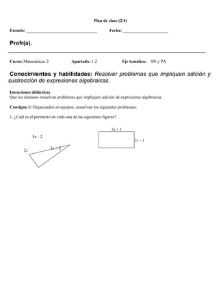 Plan de clase (2/4)

Escuela: _________________________________                 Fecha: _____________________


 Profr(a).
______________________________________________________________
Curso: Matemáticas 2                Apartado: 1.2                    Eje temático:   SN y PA


 Conocimientos y habilidades: Resolver problemas que impliquen adición y
sustracción de expresiones algebraicas.
Intenciones didácticas:
Que los alumnos resuelvan problemas que impliquen adición de expresiones algebraicas.

Consigna 1: Organizados en equipos, resuelvan los siguientes problemas:

1. ¿Cuál es el perímetro de cada una de las siguientes figuras?

                                                            3a + 5
             5x - 2
                                                                           2x – 1

                        3x + 2
        2x
 