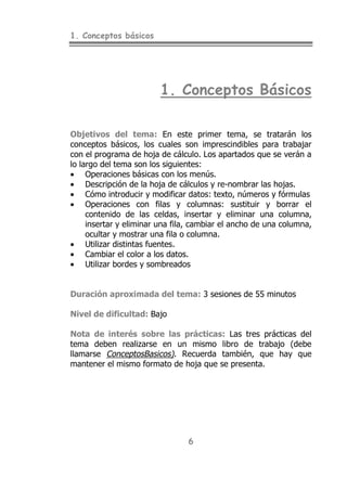 1. Conceptos básicos
6
1. Conceptos Básicos
Objetivos del tema: En este primer tema, se tratarán los
conceptos básicos, los cuales son imprescindibles para trabajar
con el programa de hoja de cálculo. Los apartados que se verán a
lo largo del tema son los siguientes:
• Operaciones básicas con los menús.
• Descripción de la hoja de cálculos y re-nombrar las hojas.
• Cómo introducir y modificar datos: texto, números y fórmulas
• Operaciones con filas y columnas: sustituir y borrar el
contenido de las celdas, insertar y eliminar una columna,
insertar y eliminar una fila, cambiar el ancho de una columna,
ocultar y mostrar una fila o columna.
• Utilizar distintas fuentes.
• Cambiar el color a los datos.
• Utilizar bordes y sombreados
Duración aproximada del tema: 3 sesiones de 55 minutos
Nivel de dificultad: Bajo
Nota de interés sobre las prácticas: Las tres prácticas del
tema deben realizarse en un mismo libro de trabajo (debe
llamarse ConceptosBasicos). Recuerda también, que hay que
mantener el mismo formato de hoja que se presenta.
 