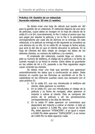 6. Creación de gráficos y otros objetos
57
Práctica 19: Gestión de un videoclub
Duración máxima: 55 min (1 sesión)
Se desea crear una hoja de cálculo que pueda ser útil
para la gestión de un videoclub. El videoclub dispone de una serie
de películas, cuyos datos se recogen en la hoja de cálculo de la
celda E1 a la G4, concretamente, la fila 3 indica el precio que hay
que pagar por alquilar la película, y en la fila 4, la penalización
correspondiente por cada día de demora en la entrega. En este
videoclub, si la película se entrega al día siguiente se considera ya
una demora de un día. En la celda B1 se recoge la fecha actual,
que será la del día en que el cliente devuelve la película. En la
hoja de Clientes del libro citado se recogen los datos de los
distintos clientes: su número de teléfono y su nombre.
El empleado del videoclub, cuando llega un cliente, le
pide su número de teléfono, el código de la película y la fecha de
cuando recogió (o se llevó) la misma. Estos datos se guardarán
en las celdas de A4 a C4, pasando a las filas siguientes según
vayan viniendo los clientes.
Se desea crear una hoja que permita que aparezcan
automáticamente los datos que a continuación se piden. Debe
tenerse en cuenta que las fórmulas se escribirán en la fila 4,
copiándose en las inferiores cuantas veces sea necesario (en el
caso práctico 5).
1. En la celda D7, una vez introducido el teléfono del
cliente, debe aparecer su nombre.
2. En la celda E7, una vez introducidos el código de la
película y su fecha de recogida, debe aparecer el
importe a cobrar al cliente. Éste se compone del
precio de la película y de las penalizaciones
correspondientes a los días de demora.
3. En la celda F7 debe aparecer un comentario que
dependerá del importe a cobrar al cliente: si éste es
igual o superior a 5.000 Pts, pero menor de 8.000
Pts, debe aparecer “ATENCIÓN”; si es igual o mayor
a 8.000 Pts debe aparecer “EXPULSIÓN”; si es menor
de 5.000 Pts no debe aparecer nada.
 