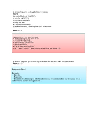 2.- copia el siguiente texto y pásalo a mayúsculas.
 TEXTO:
 Las posibilidades de WINDOWS.
 1.- interfaz INTUITIVO
 2.-multitarea prioritaria.
 3.- plug and play
 4.-capacidad multimedia.
 5.-acceso telefónico a las autopistas de la información.

 RESPUESTA:



 LAS POSIBILIDADES DE WINDOWS.
 1.- INTERFAZ INTUITIVO
 2.-MULITAREA PRIORITARIA
 3.- PLUG AND PLAY
 4.-CAPACIDAD MULTIMEDIA
 5.-ACCESO TELEFONICO A LAS AUTOPISTAS DE LA INFORMACION.




 3.- explica los pasos que realizarías para aumentar la distancia entre líneas en un texto.
 RESPUESTAS:


Documento Word

Formato
-> Párrafo
-> Espaciado
-> Interlineado: ahí se elige el interlineado que esta predeterminado o se personaliza con la
distancia que parezca más apropiada.
 